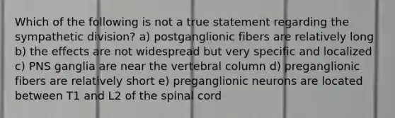 Which of the following is not a true statement regarding the sympathetic division? a) postganglionic fibers are relatively long b) the effects are not widespread but very specific and localized c) PNS ganglia are near the vertebral column d) preganglionic fibers are relatively short e) preganglionic neurons are located between T1 and L2 of the spinal cord