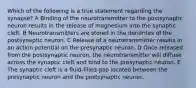 Which of the following is a true statement regarding the synapse? A Binding of the neurotransmitter to the postsynaptic neuron results in the release of magnesium into the synaptic cleft. B Neurotransmitters are stored in the dendrites of the postsynaptic neuron. C Release of a neurotransmitter results in an action potential on the presynaptic neuron. D Once released from the postsynaptic neuron, the neurotransmitter will diffuse across the synaptic cleft and bind to the presynaptic neuron. E The synaptic cleft is a fluid-filled gap located between the presynaptic neuron and the postsynaptic neuron.