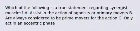 Which of the following is a true statement regarding synergist muscles? A. Assist in the action of agonists or primary movers B. Are always considered to be prime movers for the action C. Only act in an eccentric phase