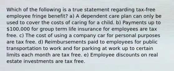 Which of the following is a true statement regarding tax-free employee fringe benefit? a) A dependent care plan can only be used to cover the costs of caring for a child. b) Payments up to 100,000 for group term life insurance for employees are tax free. c) The cost of using a company car for personal purposes are tax free. d) Reimbursements paid to employees for public transportation to work and for parking at work up to certain limits each month are tax free. e) Employee discounts on real estate investments are tax free.