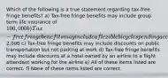 Which of the following is a true statement regarding tax-free fringe benefits? a) Tax-free fringe benefits may include group term life insurance of 100,000 b) Tax-free fringe benefits may include a flexible bicycle spending account up to2,000 c) Tax-free fringe benefits may include discounts on public transportation but not parking at work d) Tax-free fringe benefits may include discounts at a hotel owned by an airline to a flight attendant working for the airline e) All of these items listed are correct. f) None of these items listed are correct.