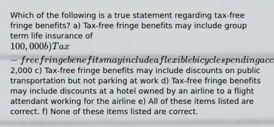 Which of the following is a true statement regarding tax-free fringe benefits? a) Tax-free fringe benefits may include group term life insurance of 100,000 b) Tax-free fringe benefits may include a flexible bicycle spending account up to2,000 c) Tax-free fringe benefits may include discounts on public transportation but not parking at work d) Tax-free fringe benefits may include discounts at a hotel owned by an airline to a flight attendant working for the airline e) All of these items listed are correct. f) None of these items listed are correct.