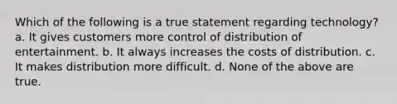 Which of the following is a true statement regarding technology? a. It gives customers more control of distribution of entertainment. b. It always increases the costs of distribution. c. It makes distribution more difficult. d. None of the above are true.