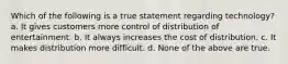 Which of the following is a true statement regarding technology?​ a. ​It gives customers more control of distribution of entertainment. b. ​It always increases the cost of distribution. c. ​It makes distribution more difficult. d. ​None of the above are true.