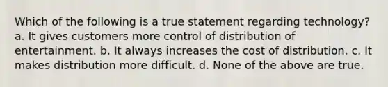 Which of the following is a true statement regarding technology?​ a. ​It gives customers more control of distribution of entertainment. b. ​It always increases the cost of distribution. c. ​It makes distribution more difficult. d. ​None of the above are true.