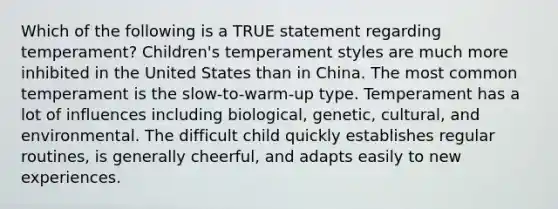 Which of the following is a TRUE statement regarding temperament? Children's temperament styles are much more inhibited in the United States than in China. The most common temperament is the slow-to-warm-up type. Temperament has a lot of influences including biological, genetic, cultural, and environmental. The difficult child quickly establishes regular routines, is generally cheerful, and adapts easily to new experiences.