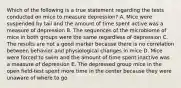 Which of the following is a true statement regarding the tests conducted on mice to measure depression? A. Mice were suspended by tail and the amount of time spent active was a measure of depression B. The sequences of the microbiome of mice in both groups were the same regardless of depression C. The results are not a good marker because there is no correlation between behavior and physiological changes in mice D. Mice were forced to swim and the amount of time spent inactive was a measure of depression E. The depressed group mice in the open field-test spent more time in the center because they were unaware of where to go