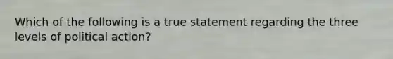 Which of the following is a true statement regarding the three levels of political action?