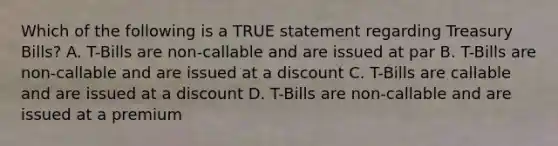 Which of the following is a TRUE statement regarding Treasury Bills? A. T-Bills are non-callable and are issued at par B. T-Bills are non-callable and are issued at a discount C. T-Bills are callable and are issued at a discount D. T-Bills are non-callable and are issued at a premium