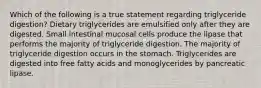 Which of the following is a true statement regarding triglyceride digestion? Dietary triglycerides are emulsified only after they are digested. Small intestinal mucosal cells produce the lipase that performs the majority of triglyceride digestion. The majority of triglyceride digestion occurs in the stomach. Triglycerides are digested into free fatty acids and monoglycerides by pancreatic lipase.