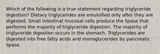 Which of the following is a true statement regarding triglyceride digestion? Dietary triglycerides are emulsified only after they are digested. Small intestinal mucosal cells produce the lipase that performs the majority of triglyceride digestion. The majority of triglyceride digestion occurs in the stomach. Triglycerides are digested into free fatty acids and monoglycerides by pancreatic lipase.