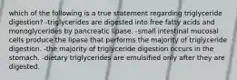 which of the following is a true statement regarding triglyceride digestion? -triglycerides are digested into free fatty acids and monoglycerides by pancreatic lipase. -small intestinal mucosal cells produce the lipase that performs the majority of triglyceride digestion. -the majority of triglyceride digestion occurs in the stomach. -dietary triglycerides are emulsified only after they are digested.