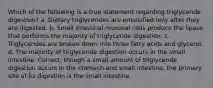 Which of the following is a true statement regarding triglyceride digestion? a. Dietary triglycerides are emulsified only after they are digested. b. Small intestinal mucosal cells produce the lipase that performs the majority of triglyceride digestion. c. Triglycerides are broken down into three fatty acids and glycerol. d. The majority of triglyceride digestion occurs in the small intestine. Correct; though a small amount of triglyceride digestion occurs in the stomach and small intestine, the primary site of its digestion is the small intestine.