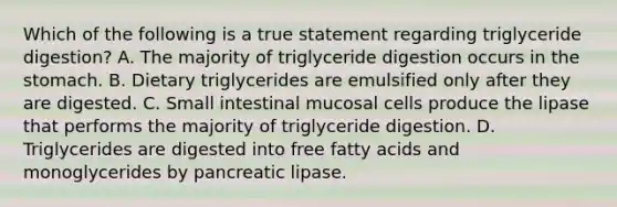 Which of the following is a true statement regarding triglyceride digestion? A. The majority of triglyceride digestion occurs in the stomach. B. Dietary triglycerides are emulsified only after they are digested. C. Small intestinal mucosal cells produce the lipase that performs the majority of triglyceride digestion. D. Triglycerides are digested into free fatty acids and monoglycerides by pancreatic lipase.