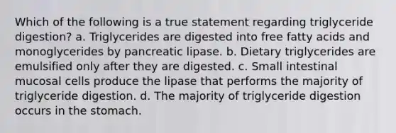 Which of the following is a true statement regarding triglyceride digestion? a. Triglycerides are digested into free fatty acids and monoglycerides by pancreatic lipase. b. Dietary triglycerides are emulsified only after they are digested. c. Small intestinal mucosal cells produce the lipase that performs the majority of triglyceride digestion. d. The majority of triglyceride digestion occurs in the stomach.