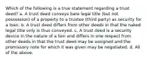 Which of the following is a true statement regarding a trust deed? a. A trust deed conveys bare legal title (but not possession) of a property to a trustee (third party) as security for a loan. b. A trust deed differs from other deeds in that the naked legal title only is thus conveyed. c. A trust deed is a security device in the nature of a lien and differs in one respect from other deeds in that the trust deed may be assigned and the promissory note for which it was given may be negotiated. d. All of the above.