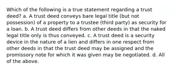 Which of the following is a true statement regarding a trust deed? a. A trust deed conveys bare legal title (but not possession) of a property to a trustee (third party) as security for a loan. b. A trust deed differs from other deeds in that the naked legal title only is thus conveyed. c. A trust deed is a security device in the nature of a lien and differs in one respect from other deeds in that the trust deed may be assigned and the promissory note for which it was given may be negotiated. d. All of the above.