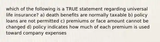 which of the following is a TRUE statement regarding universal life insurance? a) death benefits are normally taxable b) policy loans are not permitted c) premiums or face amount cannot be changed d) policy indicates how much of each premium is used toward company expenses