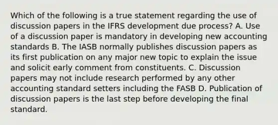 Which of the following is a true statement regarding the use of discussion papers in the IFRS development due process? A. Use of a discussion paper is mandatory in developing new accounting standards B. The IASB normally publishes discussion papers as its first publication on any major new topic to explain the issue and solicit early comment from constituents. C. Discussion papers may not include research performed by any other accounting standard setters including the FASB D. Publication of discussion papers is the last step before developing the final standard.