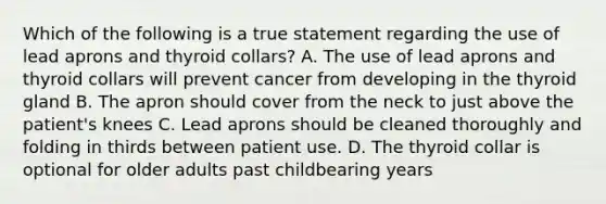 Which of the following is a true statement regarding the use of lead aprons and thyroid collars? A. The use of lead aprons and thyroid collars will prevent cancer from developing in the thyroid gland B. The apron should cover from the neck to just above the patient's knees C. Lead aprons should be cleaned thoroughly and folding in thirds between patient use. D. The thyroid collar is optional for older adults past childbearing years