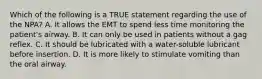 Which of the following is a TRUE statement regarding the use of the​ NPA? A. It allows the EMT to spend less time monitoring the​ patient's airway. B. It can only be used in patients without a gag reflex. C. It should be lubricated with a​ water-soluble lubricant before insertion. D. It is more likely to stimulate vomiting than the oral airway.