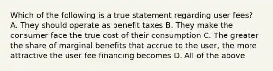 Which of the following is a true statement regarding user fees? A. They should operate as benefit taxes B. They make the consumer face the true cost of their consumption C. The greater the share of marginal benefits that accrue to the user, the more attractive the user fee financing becomes D. All of the above