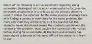 Which of the following is a true statement regarding using estimation strategies? a) It is much more useful to focus on the estimated answer than it is to focus on the process students used to obtain the estimate. b) The more practice students have with finding a variety of estimates for the same problem, the more confused they will become. c) If the teacher has ELL students, he or she should ensure the students understand the context of the problem, then provide the numerical information before asking for an estimate. d) The front-end strategy has been shown to be one of the most difficult for students to learn to use.