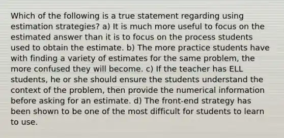 Which of the following is a true statement regarding using estimation strategies? a) It is much more useful to focus on the estimated answer than it is to focus on the process students used to obtain the estimate. b) The more practice students have with finding a variety of estimates for the same problem, the more confused they will become. c) If the teacher has ELL students, he or she should ensure the students understand the context of the problem, then provide the numerical information before asking for an estimate. d) The front-end strategy has been shown to be one of the most difficult for students to learn to use.