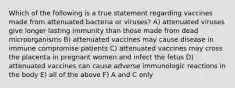 Which of the following is a true statement regarding vaccines made from attenuated bacteria or viruses? A) attenuated viruses give longer lasting immunity than those made from dead microorganisms B) attenuated vaccines may cause disease in immune compromise patients C) attenuated vaccines may cross the placenta in pregnant women and infect the fetus D) attenuated vaccines can cause adverse immunologic reactions in the body E) all of the above F) A and C only