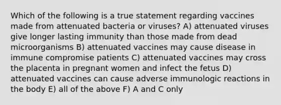 Which of the following is a true statement regarding vaccines made from attenuated bacteria or viruses? A) attenuated viruses give longer lasting immunity than those made from dead microorganisms B) attenuated vaccines may cause disease in immune compromise patients C) attenuated vaccines may cross the placenta in pregnant women and infect the fetus D) attenuated vaccines can cause adverse immunologic reactions in the body E) all of the above F) A and C only