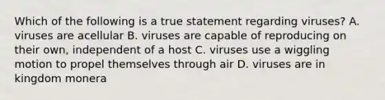 Which of the following is a true statement regarding viruses? A. viruses are acellular B. viruses are capable of reproducing on their own, independent of a host C. viruses use a wiggling motion to propel themselves through air D. viruses are in kingdom monera