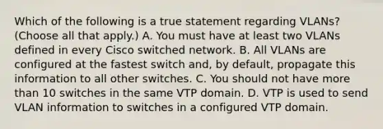 Which of the following is a true statement regarding VLANs? (Choose all that apply.) A. You must have at least two VLANs defined in every Cisco switched network. B. All VLANs are configured at the fastest switch and, by default, propagate this information to all other switches. C. You should not have more than 10 switches in the same VTP domain. D. VTP is used to send VLAN information to switches in a configured VTP domain.