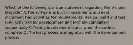 Which of the following is a true statement regarding the V-model lifecycle? A.The software is built in increments and each increment has activities for requirements, design, build and test B.All activities for development and test are completed sequentially C.Testing involvement starts when the code is complete D.The test process is integrated with the development process