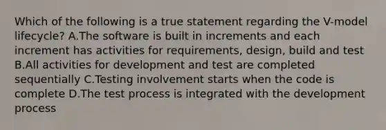 Which of the following is a true statement regarding the V-model lifecycle? A.The software is built in increments and each increment has activities for requirements, design, build and test B.All activities for development and test are completed sequentially C.Testing involvement starts when the code is complete D.The test process is integrated with the development process