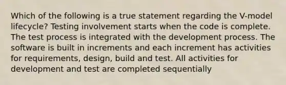 Which of the following is a true statement regarding the V-model lifecycle? Testing involvement starts when the code is complete. The test process is integrated with the development process. The software is built in increments and each increment has activities for requirements, design, build and test. All activities for development and test are completed sequentially