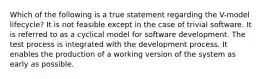 Which of the following is a true statement regarding the V-model lifecycle? It is not feasible except in the case of trivial software. It is referred to as a cyclical model for software development. The test process is integrated with the development process. It enables the production of a working version of the system as early as possible.