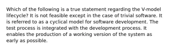 Which of the following is a true statement regarding the V-model lifecycle? It is not feasible except in the case of trivial software. It is referred to as a cyclical model for software development. The test process is integrated with the development process. It enables the production of a working version of the system as early as possible.