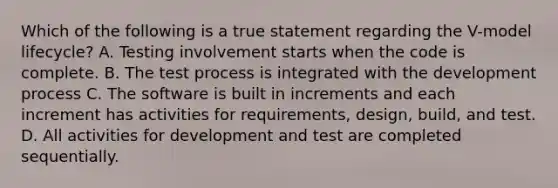 Which of the following is a true statement regarding the V-model lifecycle? A. Testing involvement starts when the code is complete. B. The test process is integrated with the development process C. The software is built in increments and each increment has activities for requirements, design, build, and test. D. All activities for development and test are completed sequentially.