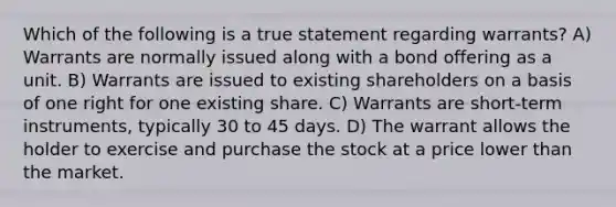 Which of the following is a true statement regarding warrants? A) Warrants are normally issued along with a bond offering as a unit. B) Warrants are issued to existing shareholders on a basis of one right for one existing share. C) Warrants are short-term instruments, typically 30 to 45 days. D) The warrant allows the holder to exercise and purchase the stock at a price lower than the market.