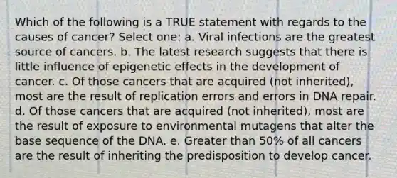 Which of the following is a TRUE statement with regards to the causes of cancer? Select one: a. Viral infections are the greatest source of cancers. b. The latest research suggests that there is little influence of epigenetic effects in the development of cancer. c. Of those cancers that are acquired (not inherited), most are the result of replication errors and errors in DNA repair. d. Of those cancers that are acquired (not inherited), most are the result of exposure to environmental mutagens that alter the base sequence of the DNA. e. Greater than 50% of all cancers are the result of inheriting the predisposition to develop cancer.