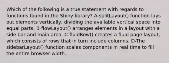 Which of the following is a true statement with regards to functions found in the Shiny library? A-splitLayout() function lays out elements vertically, dividing the available vertical space into equal parts. B-flowLayout() arranges elements in a layout with a side bar and main area. C-fluidRow() creates a fluid page layout, which consists of rows that in turn include columns. D-The sidebarLayout() function scales components in real time to fill the entire browser width.