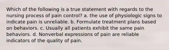 Which of the following is a true statement with regards to the nursing process of pain control? a. the use of physiologic signs to indicate pain is unreliable. b. Formulate treatment plans based on behaviors. c. Usually all patients exhibit the same pain behaviors. d. Nonverbal expressions of pain are reliable indicators of the quality of pain.