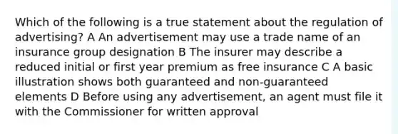 Which of the following is a true statement about the regulation of advertising? A An advertisement may use a trade name of an insurance group designation B The insurer may describe a reduced initial or first year premium as free insurance C A basic illustration shows both guaranteed and non-guaranteed elements D Before using any advertisement, an agent must file it with the Commissioner for written approval