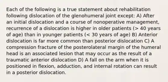 Each of the following is a true statement about rehabilitation following dislocation of the glenohumeral joint except: A) After an initial dislocation and a course of nonoperative management, recurrence of a dislocation is higher in older patients (> 40 years of age) than in younger patients (< 30 years of age) B) Anterior dislocation is far more common than posterior dislocation C) A compression fracture of the posterolateral margin of the humeral head is an associated lesion that may occur as the result of a traumatic anterior dislocation D) A fall on the arm when it is positioned in flexion, adduction, and internal rotation can result in a posterior dislocation.