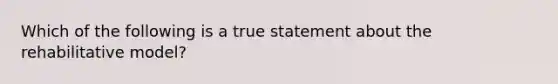 Which of the following is a true statement about the rehabilitative model?