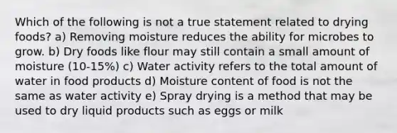 Which of the following is not a true statement related to drying foods? a) Removing moisture reduces the ability for microbes to grow. b) Dry foods like flour may still contain a small amount of moisture (10-15%) c) Water activity refers to the total amount of water in food products d) Moisture content of food is not the same as water activity e) Spray drying is a method that may be used to dry liquid products such as eggs or milk