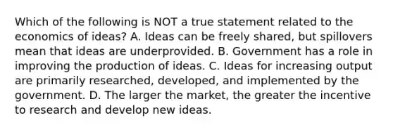 Which of the following is NOT a true statement related to the economics of ideas? A. Ideas can be freely shared, but spillovers mean that ideas are underprovided. B. Government has a role in improving the production of ideas. C. Ideas for increasing output are primarily researched, developed, and implemented by the government. D. The larger the market, the greater the incentive to research and develop new ideas.