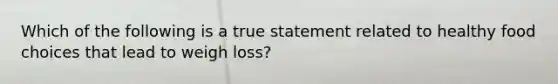 Which of the following is a true statement related to healthy food choices that lead to weigh loss?