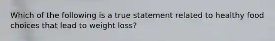 Which of the following is a true statement related to healthy food choices that lead to weight loss?