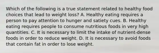 Which of the following is a true statement related to healthy food choices that lead to weight loss? A. Healthy eating requires a person to pay attention to hunger and satiety cues. B. Healthy eating requires people to consume nutritious foods in very high quantities. C. It is necessary to limit the intake of nutrient-dense foods in order to reduce weight. D. It is necessary to avoid foods that contain fat in order to lose weight.